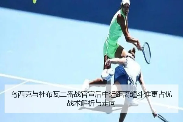 乌西克与杜布瓦二番战官宣后中近距离缠斗谁更占优战术解析与走向