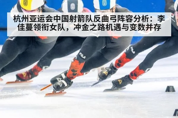 杭州亚运会中国射箭队反曲弓阵容分析：李佳蔓领衔女队，冲金之路机遇与变数并存