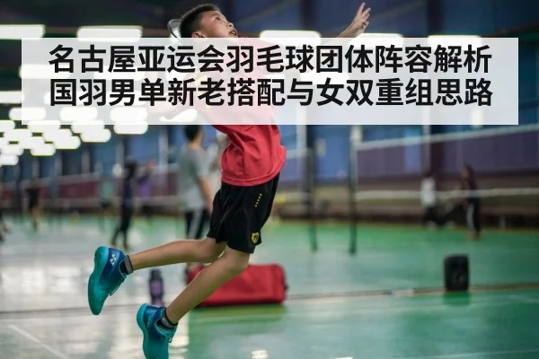 名古屋亚运会羽毛球团体阵容解析 国羽男单新老搭配与女双重组思路